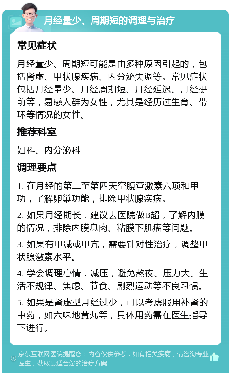 月经量少、周期短的调理与治疗 常见症状 月经量少、周期短可能是由多种原因引起的，包括肾虚、甲状腺疾病、内分泌失调等。常见症状包括月经量少、月经周期短、月经延迟、月经提前等，易感人群为女性，尤其是经历过生育、带环等情况的女性。 推荐科室 妇科、内分泌科 调理要点 1. 在月经的第二至第四天空腹查激素六项和甲功，了解卵巢功能，排除甲状腺疾病。 2. 如果月经期长，建议去医院做B超，了解内膜的情况，排除内膜息肉、粘膜下肌瘤等问题。 3. 如果有甲减或甲亢，需要针对性治疗，调整甲状腺激素水平。 4. 学会调理心情，减压，避免熬夜、压力大、生活不规律、焦虑、节食、剧烈运动等不良习惯。 5. 如果是肾虚型月经过少，可以考虑服用补肾的中药，如六味地黄丸等，具体用药需在医生指导下进行。