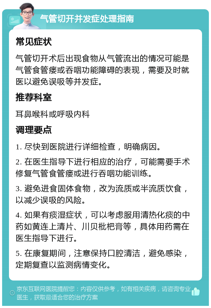 气管切开并发症处理指南 常见症状 气管切开术后出现食物从气管流出的情况可能是气管食管瘘或吞咽功能障碍的表现，需要及时就医以避免误吸等并发症。 推荐科室 耳鼻喉科或呼吸内科 调理要点 1. 尽快到医院进行详细检查，明确病因。 2. 在医生指导下进行相应的治疗，可能需要手术修复气管食管瘘或进行吞咽功能训练。 3. 避免进食固体食物，改为流质或半流质饮食，以减少误吸的风险。 4. 如果有痰湿症状，可以考虑服用清热化痰的中药如黄连上清片、川贝枇杷膏等，具体用药需在医生指导下进行。 5. 在康复期间，注意保持口腔清洁，避免感染，定期复查以监测病情变化。