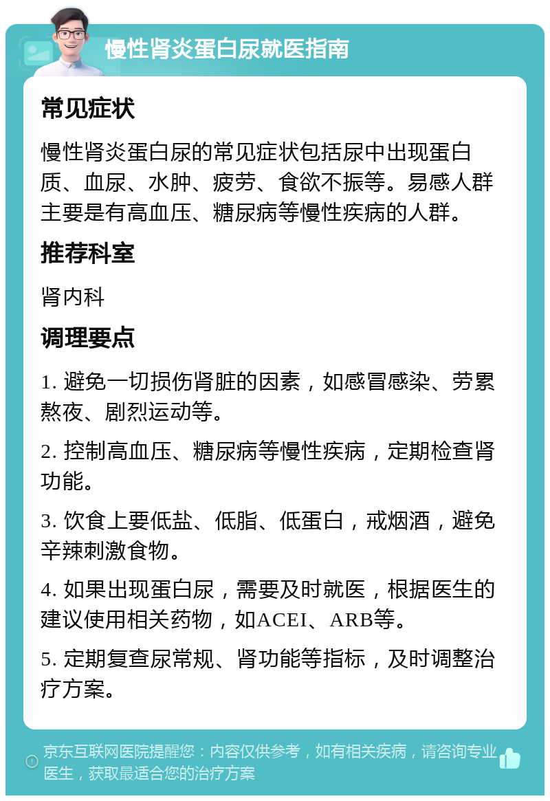 慢性肾炎蛋白尿就医指南 常见症状 慢性肾炎蛋白尿的常见症状包括尿中出现蛋白质、血尿、水肿、疲劳、食欲不振等。易感人群主要是有高血压、糖尿病等慢性疾病的人群。 推荐科室 肾内科 调理要点 1. 避免一切损伤肾脏的因素，如感冒感染、劳累熬夜、剧烈运动等。 2. 控制高血压、糖尿病等慢性疾病，定期检查肾功能。 3. 饮食上要低盐、低脂、低蛋白，戒烟酒，避免辛辣刺激食物。 4. 如果出现蛋白尿，需要及时就医，根据医生的建议使用相关药物，如ACEI、ARB等。 5. 定期复查尿常规、肾功能等指标，及时调整治疗方案。