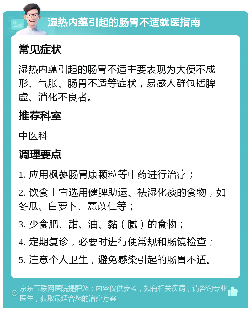 湿热内蕴引起的肠胃不适就医指南 常见症状 湿热内蕴引起的肠胃不适主要表现为大便不成形、气胀、肠胃不适等症状，易感人群包括脾虚、消化不良者。 推荐科室 中医科 调理要点 1. 应用枫蓼肠胃康颗粒等中药进行治疗； 2. 饮食上宜选用健脾助运、祛湿化痰的食物，如冬瓜、白萝卜、薏苡仁等； 3. 少食肥、甜、油、黏（腻）的食物； 4. 定期复诊，必要时进行便常规和肠镜检查； 5. 注意个人卫生，避免感染引起的肠胃不适。