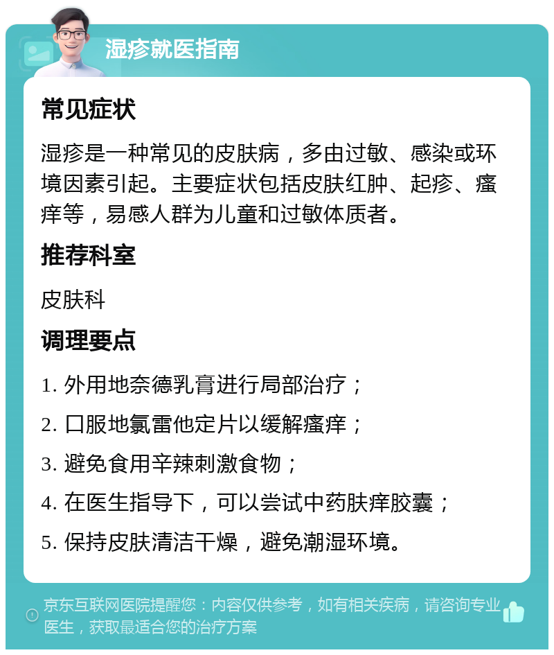 湿疹就医指南 常见症状 湿疹是一种常见的皮肤病，多由过敏、感染或环境因素引起。主要症状包括皮肤红肿、起疹、瘙痒等，易感人群为儿童和过敏体质者。 推荐科室 皮肤科 调理要点 1. 外用地奈德乳膏进行局部治疗； 2. 口服地氯雷他定片以缓解瘙痒； 3. 避免食用辛辣刺激食物； 4. 在医生指导下，可以尝试中药肤痒胶囊； 5. 保持皮肤清洁干燥，避免潮湿环境。