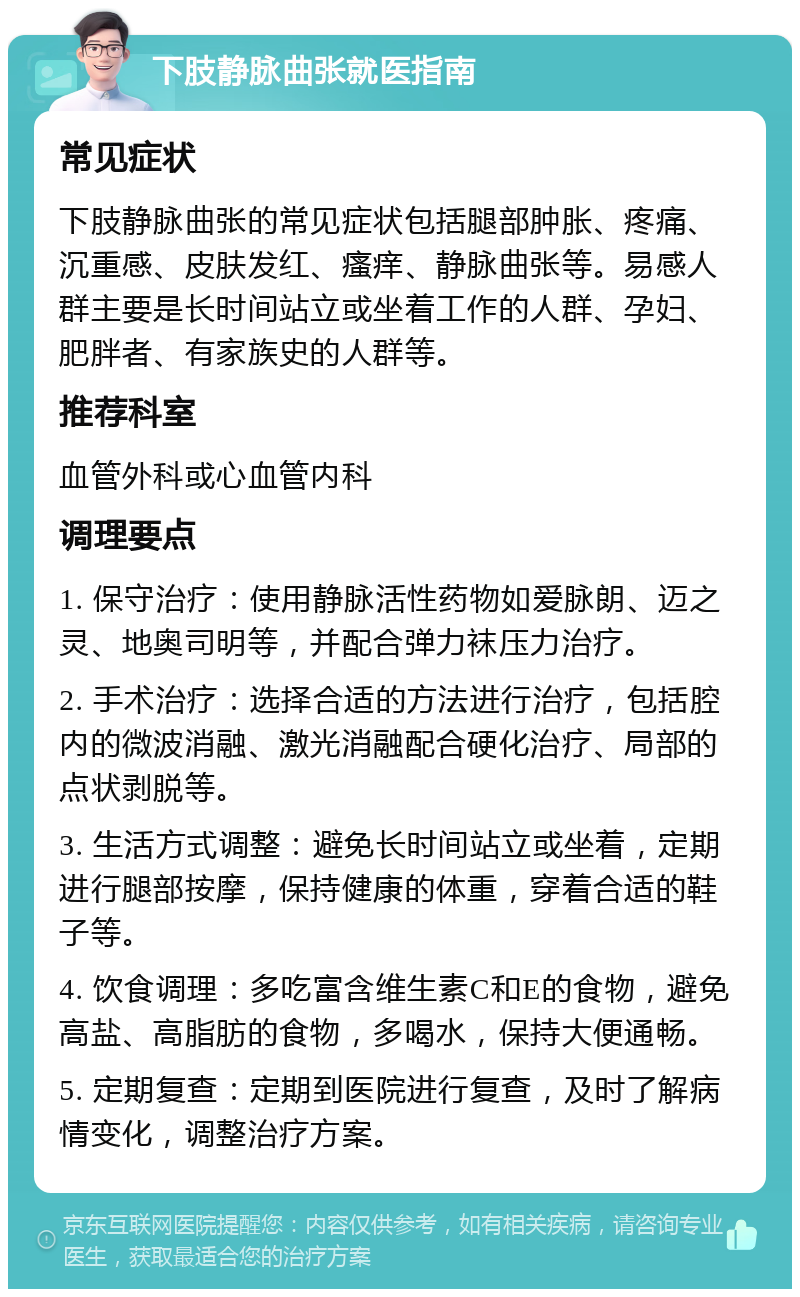 下肢静脉曲张就医指南 常见症状 下肢静脉曲张的常见症状包括腿部肿胀、疼痛、沉重感、皮肤发红、瘙痒、静脉曲张等。易感人群主要是长时间站立或坐着工作的人群、孕妇、肥胖者、有家族史的人群等。 推荐科室 血管外科或心血管内科 调理要点 1. 保守治疗：使用静脉活性药物如爱脉朗、迈之灵、地奥司明等，并配合弹力袜压力治疗。 2. 手术治疗：选择合适的方法进行治疗，包括腔内的微波消融、激光消融配合硬化治疗、局部的点状剥脱等。 3. 生活方式调整：避免长时间站立或坐着，定期进行腿部按摩，保持健康的体重，穿着合适的鞋子等。 4. 饮食调理：多吃富含维生素C和E的食物，避免高盐、高脂肪的食物，多喝水，保持大便通畅。 5. 定期复查：定期到医院进行复查，及时了解病情变化，调整治疗方案。