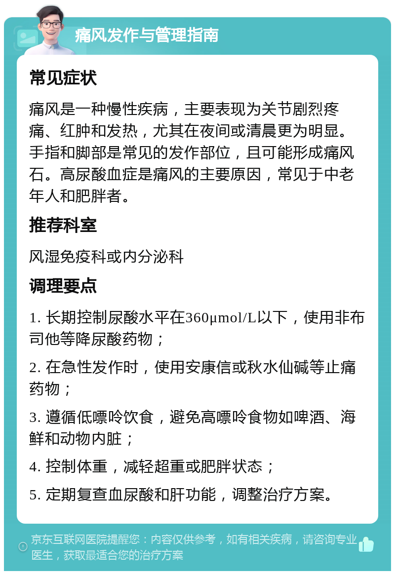 痛风发作与管理指南 常见症状 痛风是一种慢性疾病，主要表现为关节剧烈疼痛、红肿和发热，尤其在夜间或清晨更为明显。手指和脚部是常见的发作部位，且可能形成痛风石。高尿酸血症是痛风的主要原因，常见于中老年人和肥胖者。 推荐科室 风湿免疫科或内分泌科 调理要点 1. 长期控制尿酸水平在360μmol/L以下，使用非布司他等降尿酸药物； 2. 在急性发作时，使用安康信或秋水仙碱等止痛药物； 3. 遵循低嘌呤饮食，避免高嘌呤食物如啤酒、海鲜和动物内脏； 4. 控制体重，减轻超重或肥胖状态； 5. 定期复查血尿酸和肝功能，调整治疗方案。