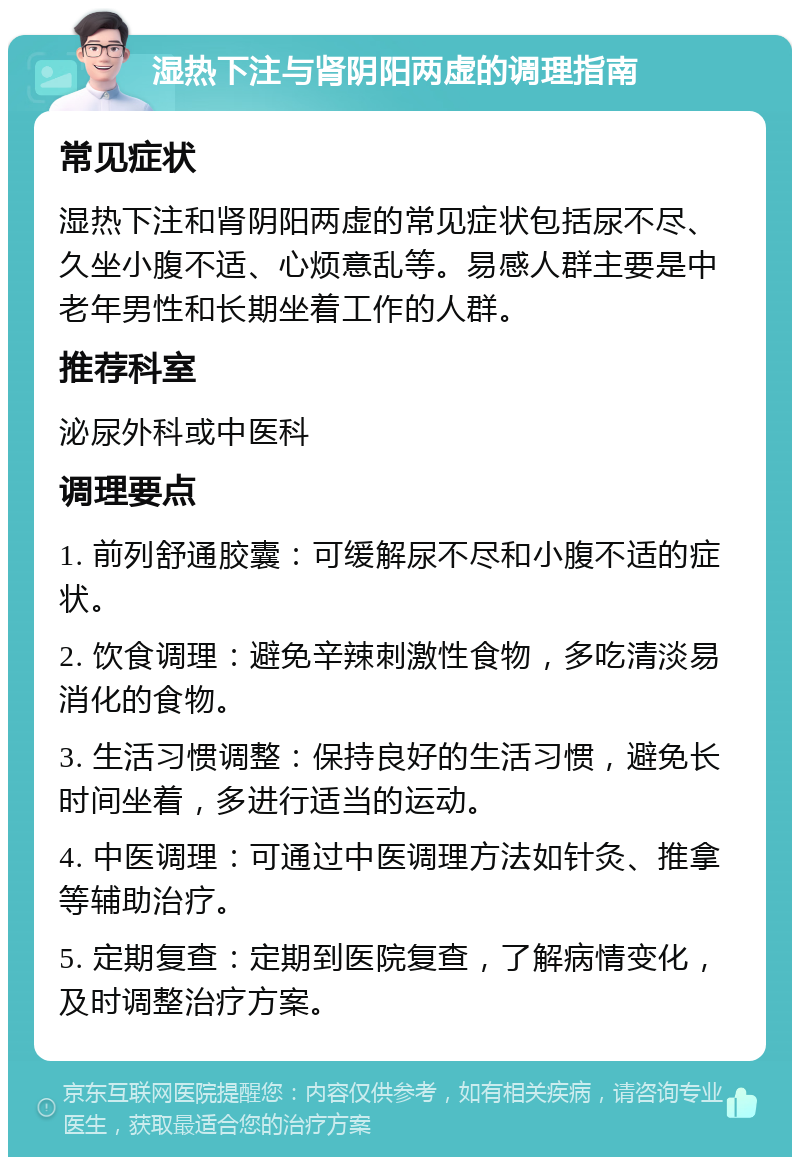 湿热下注与肾阴阳两虚的调理指南 常见症状 湿热下注和肾阴阳两虚的常见症状包括尿不尽、久坐小腹不适、心烦意乱等。易感人群主要是中老年男性和长期坐着工作的人群。 推荐科室 泌尿外科或中医科 调理要点 1. 前列舒通胶囊：可缓解尿不尽和小腹不适的症状。 2. 饮食调理：避免辛辣刺激性食物，多吃清淡易消化的食物。 3. 生活习惯调整：保持良好的生活习惯，避免长时间坐着，多进行适当的运动。 4. 中医调理：可通过中医调理方法如针灸、推拿等辅助治疗。 5. 定期复查：定期到医院复查，了解病情变化，及时调整治疗方案。