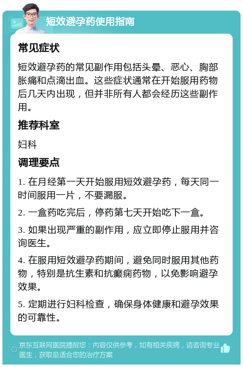 短效避孕药使用指南 常见症状 短效避孕药的常见副作用包括头晕、恶心、胸部胀痛和点滴出血。这些症状通常在开始服用药物后几天内出现，但并非所有人都会经历这些副作用。 推荐科室 妇科 调理要点 1. 在月经第一天开始服用短效避孕药，每天同一时间服用一片，不要漏服。 2. 一盒药吃完后，停药第七天开始吃下一盒。 3. 如果出现严重的副作用，应立即停止服用并咨询医生。 4. 在服用短效避孕药期间，避免同时服用其他药物，特别是抗生素和抗癫痫药物，以免影响避孕效果。 5. 定期进行妇科检查，确保身体健康和避孕效果的可靠性。