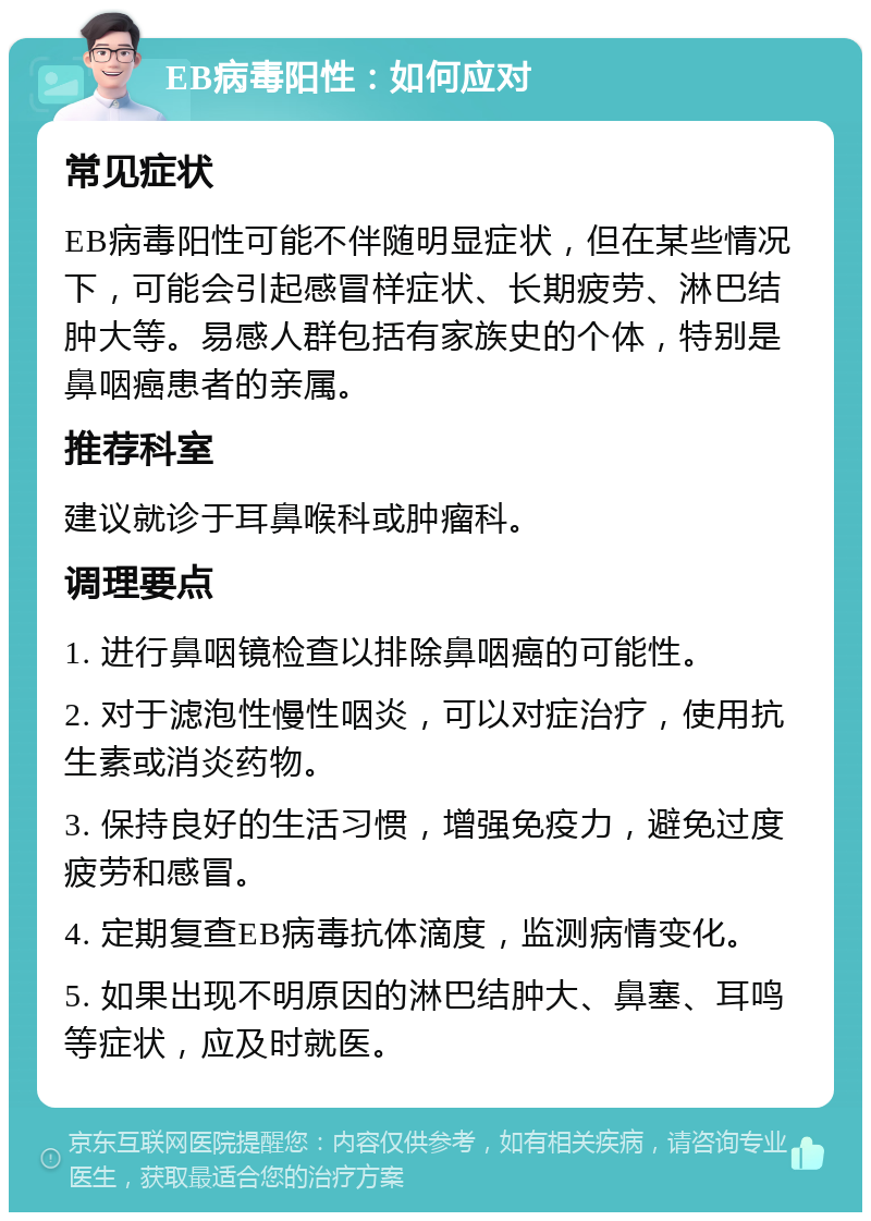 EB病毒阳性：如何应对 常见症状 EB病毒阳性可能不伴随明显症状，但在某些情况下，可能会引起感冒样症状、长期疲劳、淋巴结肿大等。易感人群包括有家族史的个体，特别是鼻咽癌患者的亲属。 推荐科室 建议就诊于耳鼻喉科或肿瘤科。 调理要点 1. 进行鼻咽镜检查以排除鼻咽癌的可能性。 2. 对于滤泡性慢性咽炎，可以对症治疗，使用抗生素或消炎药物。 3. 保持良好的生活习惯，增强免疫力，避免过度疲劳和感冒。 4. 定期复查EB病毒抗体滴度，监测病情变化。 5. 如果出现不明原因的淋巴结肿大、鼻塞、耳鸣等症状，应及时就医。