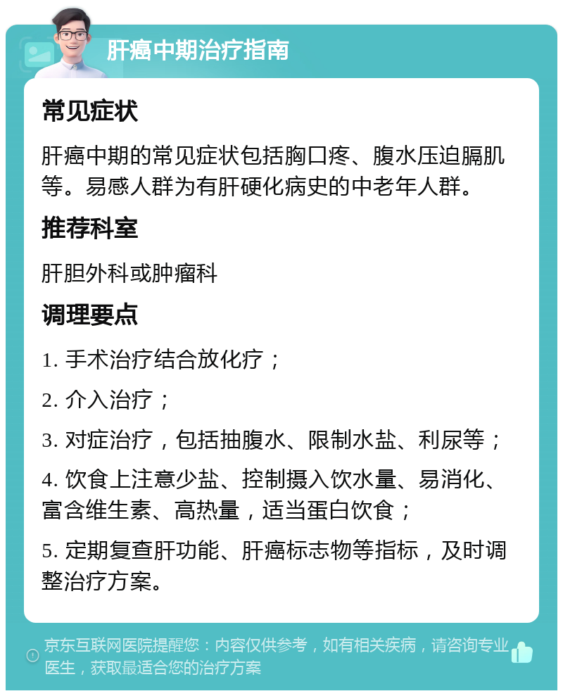 肝癌中期治疗指南 常见症状 肝癌中期的常见症状包括胸口疼、腹水压迫膈肌等。易感人群为有肝硬化病史的中老年人群。 推荐科室 肝胆外科或肿瘤科 调理要点 1. 手术治疗结合放化疗； 2. 介入治疗； 3. 对症治疗，包括抽腹水、限制水盐、利尿等； 4. 饮食上注意少盐、控制摄入饮水量、易消化、富含维生素、高热量，适当蛋白饮食； 5. 定期复查肝功能、肝癌标志物等指标，及时调整治疗方案。