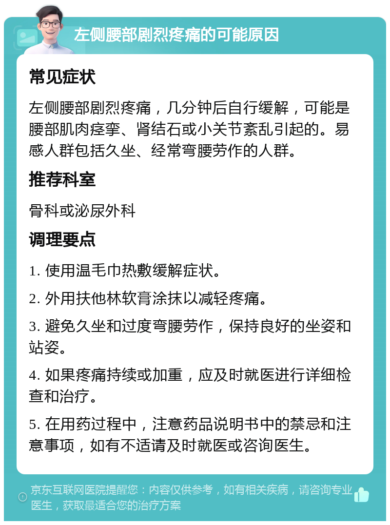 左侧腰部剧烈疼痛的可能原因 常见症状 左侧腰部剧烈疼痛，几分钟后自行缓解，可能是腰部肌肉痉挛、肾结石或小关节紊乱引起的。易感人群包括久坐、经常弯腰劳作的人群。 推荐科室 骨科或泌尿外科 调理要点 1. 使用温毛巾热敷缓解症状。 2. 外用扶他林软膏涂抹以减轻疼痛。 3. 避免久坐和过度弯腰劳作，保持良好的坐姿和站姿。 4. 如果疼痛持续或加重，应及时就医进行详细检查和治疗。 5. 在用药过程中，注意药品说明书中的禁忌和注意事项，如有不适请及时就医或咨询医生。