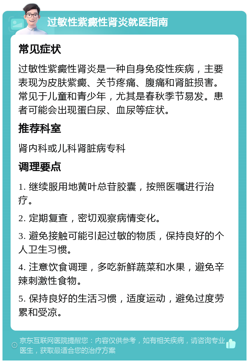 过敏性紫癜性肾炎就医指南 常见症状 过敏性紫癜性肾炎是一种自身免疫性疾病，主要表现为皮肤紫癜、关节疼痛、腹痛和肾脏损害。常见于儿童和青少年，尤其是春秋季节易发。患者可能会出现蛋白尿、血尿等症状。 推荐科室 肾内科或儿科肾脏病专科 调理要点 1. 继续服用地黄叶总苷胶囊，按照医嘱进行治疗。 2. 定期复查，密切观察病情变化。 3. 避免接触可能引起过敏的物质，保持良好的个人卫生习惯。 4. 注意饮食调理，多吃新鲜蔬菜和水果，避免辛辣刺激性食物。 5. 保持良好的生活习惯，适度运动，避免过度劳累和受凉。