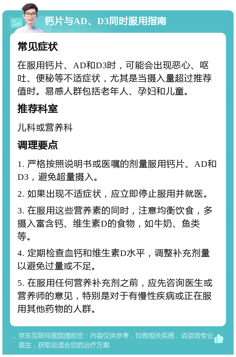 钙片与AD、D3同时服用指南 常见症状 在服用钙片、AD和D3时，可能会出现恶心、呕吐、便秘等不适症状，尤其是当摄入量超过推荐值时。易感人群包括老年人、孕妇和儿童。 推荐科室 儿科或营养科 调理要点 1. 严格按照说明书或医嘱的剂量服用钙片、AD和D3，避免超量摄入。 2. 如果出现不适症状，应立即停止服用并就医。 3. 在服用这些营养素的同时，注意均衡饮食，多摄入富含钙、维生素D的食物，如牛奶、鱼类等。 4. 定期检查血钙和维生素D水平，调整补充剂量以避免过量或不足。 5. 在服用任何营养补充剂之前，应先咨询医生或营养师的意见，特别是对于有慢性疾病或正在服用其他药物的人群。