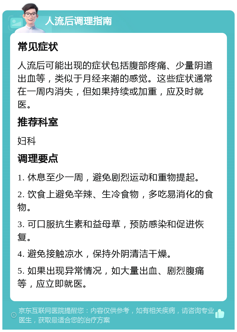 人流后调理指南 常见症状 人流后可能出现的症状包括腹部疼痛、少量阴道出血等，类似于月经来潮的感觉。这些症状通常在一周内消失，但如果持续或加重，应及时就医。 推荐科室 妇科 调理要点 1. 休息至少一周，避免剧烈运动和重物提起。 2. 饮食上避免辛辣、生冷食物，多吃易消化的食物。 3. 可口服抗生素和益母草，预防感染和促进恢复。 4. 避免接触凉水，保持外阴清洁干燥。 5. 如果出现异常情况，如大量出血、剧烈腹痛等，应立即就医。