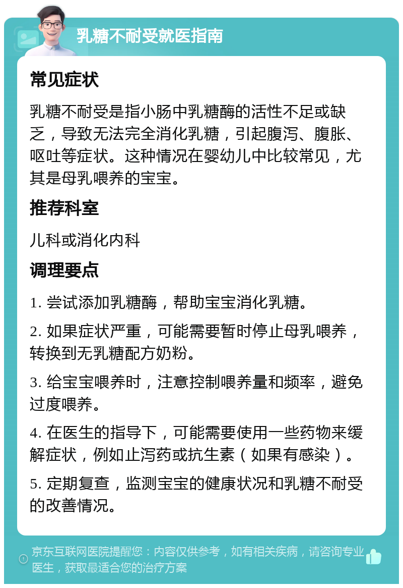 乳糖不耐受就医指南 常见症状 乳糖不耐受是指小肠中乳糖酶的活性不足或缺乏，导致无法完全消化乳糖，引起腹泻、腹胀、呕吐等症状。这种情况在婴幼儿中比较常见，尤其是母乳喂养的宝宝。 推荐科室 儿科或消化内科 调理要点 1. 尝试添加乳糖酶，帮助宝宝消化乳糖。 2. 如果症状严重，可能需要暂时停止母乳喂养，转换到无乳糖配方奶粉。 3. 给宝宝喂养时，注意控制喂养量和频率，避免过度喂养。 4. 在医生的指导下，可能需要使用一些药物来缓解症状，例如止泻药或抗生素（如果有感染）。 5. 定期复查，监测宝宝的健康状况和乳糖不耐受的改善情况。