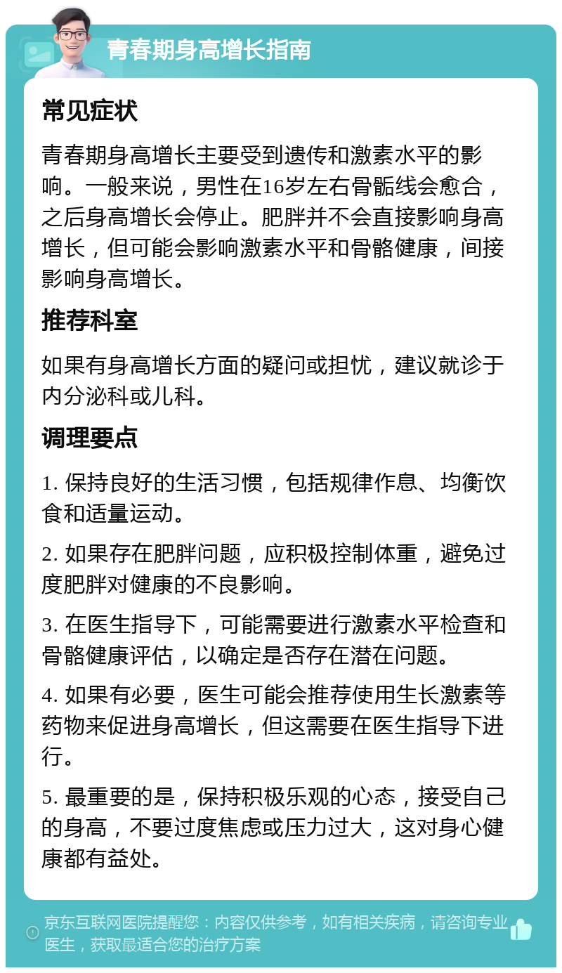 青春期身高增长指南 常见症状 青春期身高增长主要受到遗传和激素水平的影响。一般来说，男性在16岁左右骨骺线会愈合，之后身高增长会停止。肥胖并不会直接影响身高增长，但可能会影响激素水平和骨骼健康，间接影响身高增长。 推荐科室 如果有身高增长方面的疑问或担忧，建议就诊于内分泌科或儿科。 调理要点 1. 保持良好的生活习惯，包括规律作息、均衡饮食和适量运动。 2. 如果存在肥胖问题，应积极控制体重，避免过度肥胖对健康的不良影响。 3. 在医生指导下，可能需要进行激素水平检查和骨骼健康评估，以确定是否存在潜在问题。 4. 如果有必要，医生可能会推荐使用生长激素等药物来促进身高增长，但这需要在医生指导下进行。 5. 最重要的是，保持积极乐观的心态，接受自己的身高，不要过度焦虑或压力过大，这对身心健康都有益处。