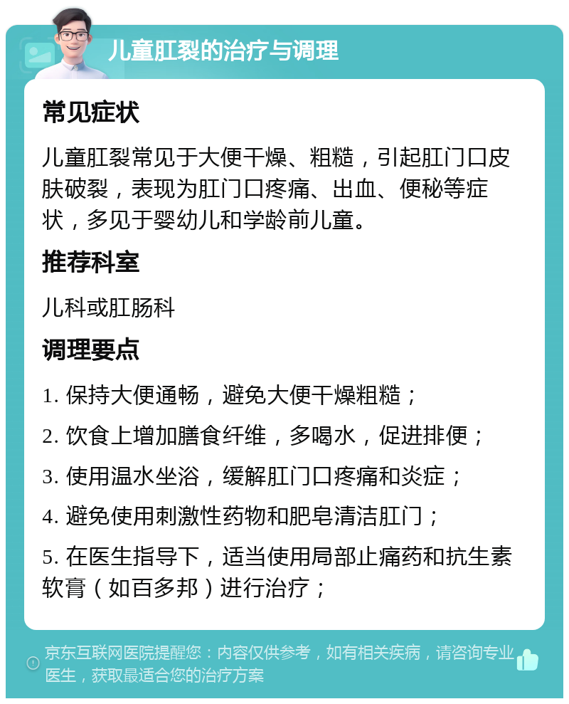 儿童肛裂的治疗与调理 常见症状 儿童肛裂常见于大便干燥、粗糙，引起肛门口皮肤破裂，表现为肛门口疼痛、出血、便秘等症状，多见于婴幼儿和学龄前儿童。 推荐科室 儿科或肛肠科 调理要点 1. 保持大便通畅，避免大便干燥粗糙； 2. 饮食上增加膳食纤维，多喝水，促进排便； 3. 使用温水坐浴，缓解肛门口疼痛和炎症； 4. 避免使用刺激性药物和肥皂清洁肛门； 5. 在医生指导下，适当使用局部止痛药和抗生素软膏（如百多邦）进行治疗；