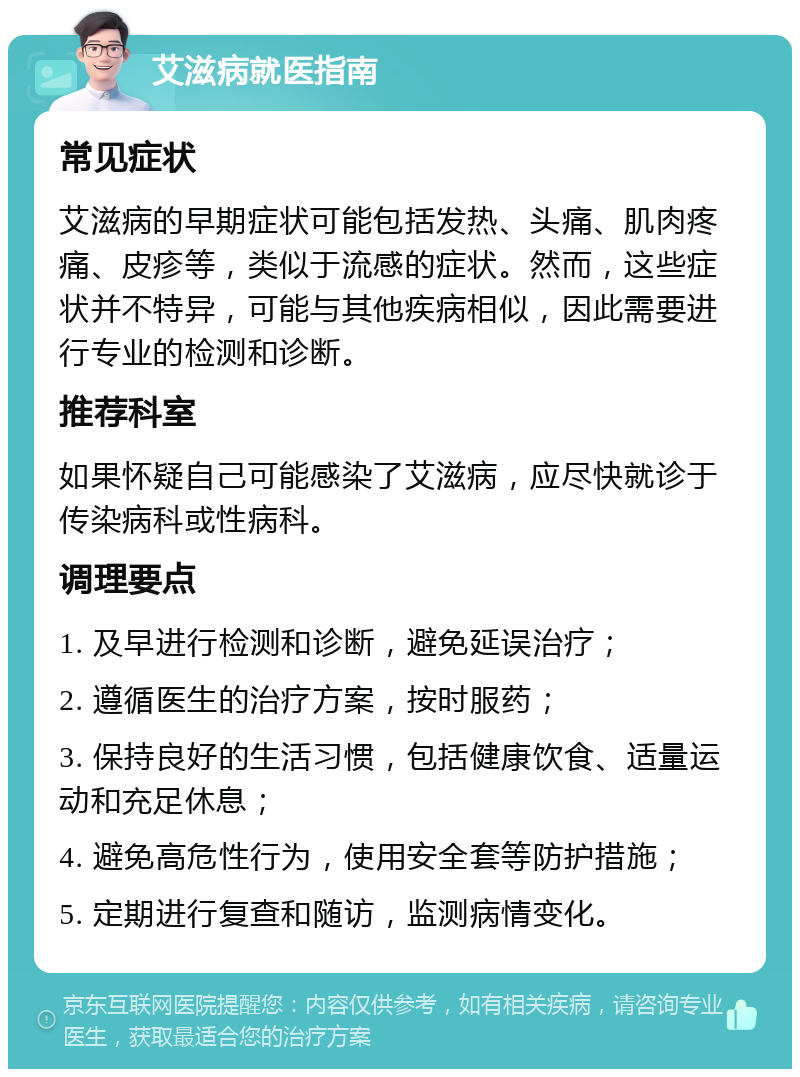 艾滋病就医指南 常见症状 艾滋病的早期症状可能包括发热、头痛、肌肉疼痛、皮疹等，类似于流感的症状。然而，这些症状并不特异，可能与其他疾病相似，因此需要进行专业的检测和诊断。 推荐科室 如果怀疑自己可能感染了艾滋病，应尽快就诊于传染病科或性病科。 调理要点 1. 及早进行检测和诊断，避免延误治疗； 2. 遵循医生的治疗方案，按时服药； 3. 保持良好的生活习惯，包括健康饮食、适量运动和充足休息； 4. 避免高危性行为，使用安全套等防护措施； 5. 定期进行复查和随访，监测病情变化。