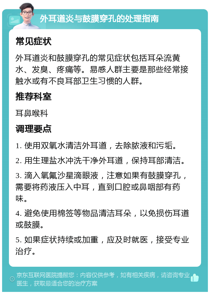 外耳道炎与鼓膜穿孔的处理指南 常见症状 外耳道炎和鼓膜穿孔的常见症状包括耳朵流黄水、发臭、疼痛等。易感人群主要是那些经常接触水或有不良耳部卫生习惯的人群。 推荐科室 耳鼻喉科 调理要点 1. 使用双氧水清洁外耳道，去除脓液和污垢。 2. 用生理盐水冲洗干净外耳道，保持耳部清洁。 3. 滴入氧氟沙星滴眼液，注意如果有鼓膜穿孔，需要将药液压入中耳，直到口腔或鼻咽部有药味。 4. 避免使用棉签等物品清洁耳朵，以免损伤耳道或鼓膜。 5. 如果症状持续或加重，应及时就医，接受专业治疗。