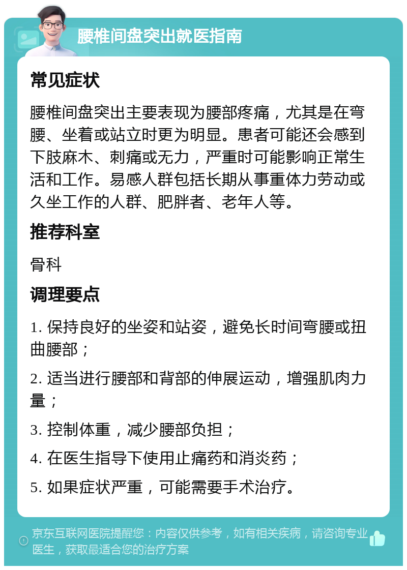 腰椎间盘突出就医指南 常见症状 腰椎间盘突出主要表现为腰部疼痛，尤其是在弯腰、坐着或站立时更为明显。患者可能还会感到下肢麻木、刺痛或无力，严重时可能影响正常生活和工作。易感人群包括长期从事重体力劳动或久坐工作的人群、肥胖者、老年人等。 推荐科室 骨科 调理要点 1. 保持良好的坐姿和站姿，避免长时间弯腰或扭曲腰部； 2. 适当进行腰部和背部的伸展运动，增强肌肉力量； 3. 控制体重，减少腰部负担； 4. 在医生指导下使用止痛药和消炎药； 5. 如果症状严重，可能需要手术治疗。