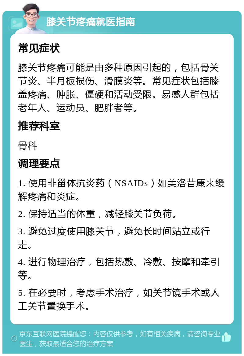 膝关节疼痛就医指南 常见症状 膝关节疼痛可能是由多种原因引起的，包括骨关节炎、半月板损伤、滑膜炎等。常见症状包括膝盖疼痛、肿胀、僵硬和活动受限。易感人群包括老年人、运动员、肥胖者等。 推荐科室 骨科 调理要点 1. 使用非甾体抗炎药（NSAIDs）如美洛昔康来缓解疼痛和炎症。 2. 保持适当的体重，减轻膝关节负荷。 3. 避免过度使用膝关节，避免长时间站立或行走。 4. 进行物理治疗，包括热敷、冷敷、按摩和牵引等。 5. 在必要时，考虑手术治疗，如关节镜手术或人工关节置换手术。