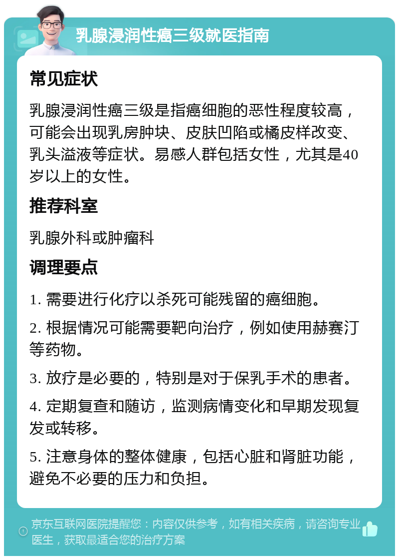 乳腺浸润性癌三级就医指南 常见症状 乳腺浸润性癌三级是指癌细胞的恶性程度较高，可能会出现乳房肿块、皮肤凹陷或橘皮样改变、乳头溢液等症状。易感人群包括女性，尤其是40岁以上的女性。 推荐科室 乳腺外科或肿瘤科 调理要点 1. 需要进行化疗以杀死可能残留的癌细胞。 2. 根据情况可能需要靶向治疗，例如使用赫赛汀等药物。 3. 放疗是必要的，特别是对于保乳手术的患者。 4. 定期复查和随访，监测病情变化和早期发现复发或转移。 5. 注意身体的整体健康，包括心脏和肾脏功能，避免不必要的压力和负担。