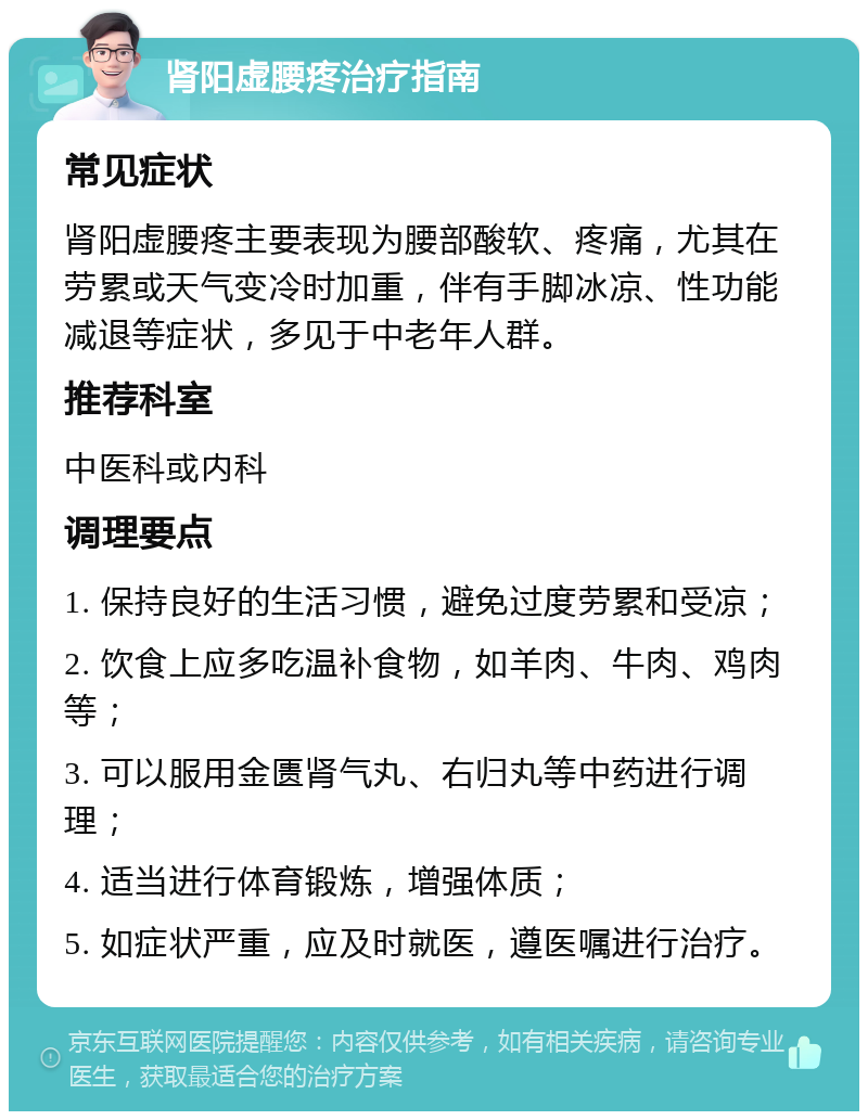 肾阳虚腰疼治疗指南 常见症状 肾阳虚腰疼主要表现为腰部酸软、疼痛，尤其在劳累或天气变冷时加重，伴有手脚冰凉、性功能减退等症状，多见于中老年人群。 推荐科室 中医科或内科 调理要点 1. 保持良好的生活习惯，避免过度劳累和受凉； 2. 饮食上应多吃温补食物，如羊肉、牛肉、鸡肉等； 3. 可以服用金匮肾气丸、右归丸等中药进行调理； 4. 适当进行体育锻炼，增强体质； 5. 如症状严重，应及时就医，遵医嘱进行治疗。