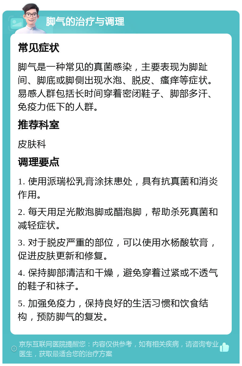 脚气的治疗与调理 常见症状 脚气是一种常见的真菌感染，主要表现为脚趾间、脚底或脚侧出现水泡、脱皮、瘙痒等症状。易感人群包括长时间穿着密闭鞋子、脚部多汗、免疫力低下的人群。 推荐科室 皮肤科 调理要点 1. 使用派瑞松乳膏涂抹患处，具有抗真菌和消炎作用。 2. 每天用足光散泡脚或醋泡脚，帮助杀死真菌和减轻症状。 3. 对于脱皮严重的部位，可以使用水杨酸软膏，促进皮肤更新和修复。 4. 保持脚部清洁和干燥，避免穿着过紧或不透气的鞋子和袜子。 5. 加强免疫力，保持良好的生活习惯和饮食结构，预防脚气的复发。