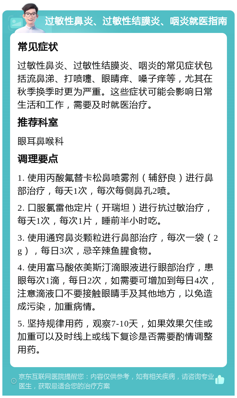 过敏性鼻炎、过敏性结膜炎、咽炎就医指南 常见症状 过敏性鼻炎、过敏性结膜炎、咽炎的常见症状包括流鼻涕、打喷嚏、眼睛痒、嗓子痒等，尤其在秋季换季时更为严重。这些症状可能会影响日常生活和工作，需要及时就医治疗。 推荐科室 眼耳鼻喉科 调理要点 1. 使用丙酸氟替卡松鼻喷雾剂（辅舒良）进行鼻部治疗，每天1次，每次每侧鼻孔2喷。 2. 口服氯雷他定片（开瑞坦）进行抗过敏治疗，每天1次，每次1片，睡前半小时吃。 3. 使用通窍鼻炎颗粒进行鼻部治疗，每次一袋（2g），每日3次，忌辛辣鱼腥食物。 4. 使用富马酸依美斯汀滴眼液进行眼部治疗，患眼每次1滴，每日2次，如需要可增加到每日4次，注意滴液口不要接触眼睛手及其他地方，以免造成污染，加重病情。 5. 坚持规律用药，观察7-10天，如果效果欠佳或加重可以及时线上或线下复诊是否需要酌情调整用药。