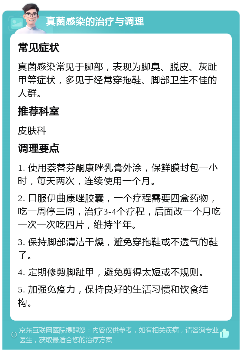 真菌感染的治疗与调理 常见症状 真菌感染常见于脚部，表现为脚臭、脱皮、灰趾甲等症状，多见于经常穿拖鞋、脚部卫生不佳的人群。 推荐科室 皮肤科 调理要点 1. 使用萘替芬酮康唑乳膏外涂，保鲜膜封包一小时，每天两次，连续使用一个月。 2. 口服伊曲康唑胶囊，一个疗程需要四盒药物，吃一周停三周，治疗3-4个疗程，后面改一个月吃一次一次吃四片，维持半年。 3. 保持脚部清洁干燥，避免穿拖鞋或不透气的鞋子。 4. 定期修剪脚趾甲，避免剪得太短或不规则。 5. 加强免疫力，保持良好的生活习惯和饮食结构。