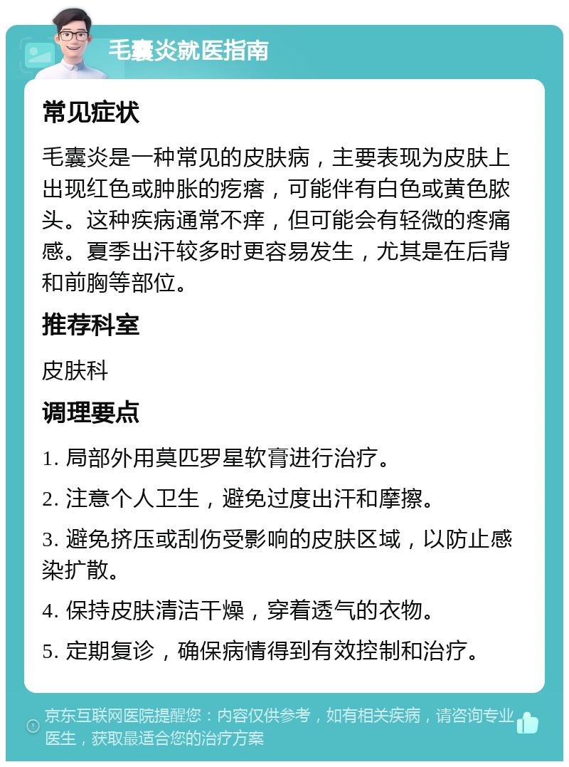 毛囊炎就医指南 常见症状 毛囊炎是一种常见的皮肤病，主要表现为皮肤上出现红色或肿胀的疙瘩，可能伴有白色或黄色脓头。这种疾病通常不痒，但可能会有轻微的疼痛感。夏季出汗较多时更容易发生，尤其是在后背和前胸等部位。 推荐科室 皮肤科 调理要点 1. 局部外用莫匹罗星软膏进行治疗。 2. 注意个人卫生，避免过度出汗和摩擦。 3. 避免挤压或刮伤受影响的皮肤区域，以防止感染扩散。 4. 保持皮肤清洁干燥，穿着透气的衣物。 5. 定期复诊，确保病情得到有效控制和治疗。