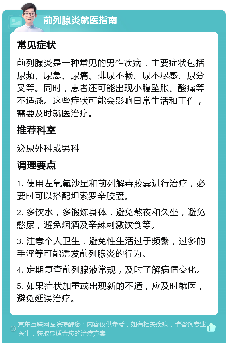 前列腺炎就医指南 常见症状 前列腺炎是一种常见的男性疾病，主要症状包括尿频、尿急、尿痛、排尿不畅、尿不尽感、尿分叉等。同时，患者还可能出现小腹坠胀、酸痛等不适感。这些症状可能会影响日常生活和工作，需要及时就医治疗。 推荐科室 泌尿外科或男科 调理要点 1. 使用左氧氟沙星和前列解毒胶囊进行治疗，必要时可以搭配坦索罗辛胶囊。 2. 多饮水，多锻炼身体，避免熬夜和久坐，避免憋尿，避免烟酒及辛辣刺激饮食等。 3. 注意个人卫生，避免性生活过于频繁，过多的手淫等可能诱发前列腺炎的行为。 4. 定期复查前列腺液常规，及时了解病情变化。 5. 如果症状加重或出现新的不适，应及时就医，避免延误治疗。