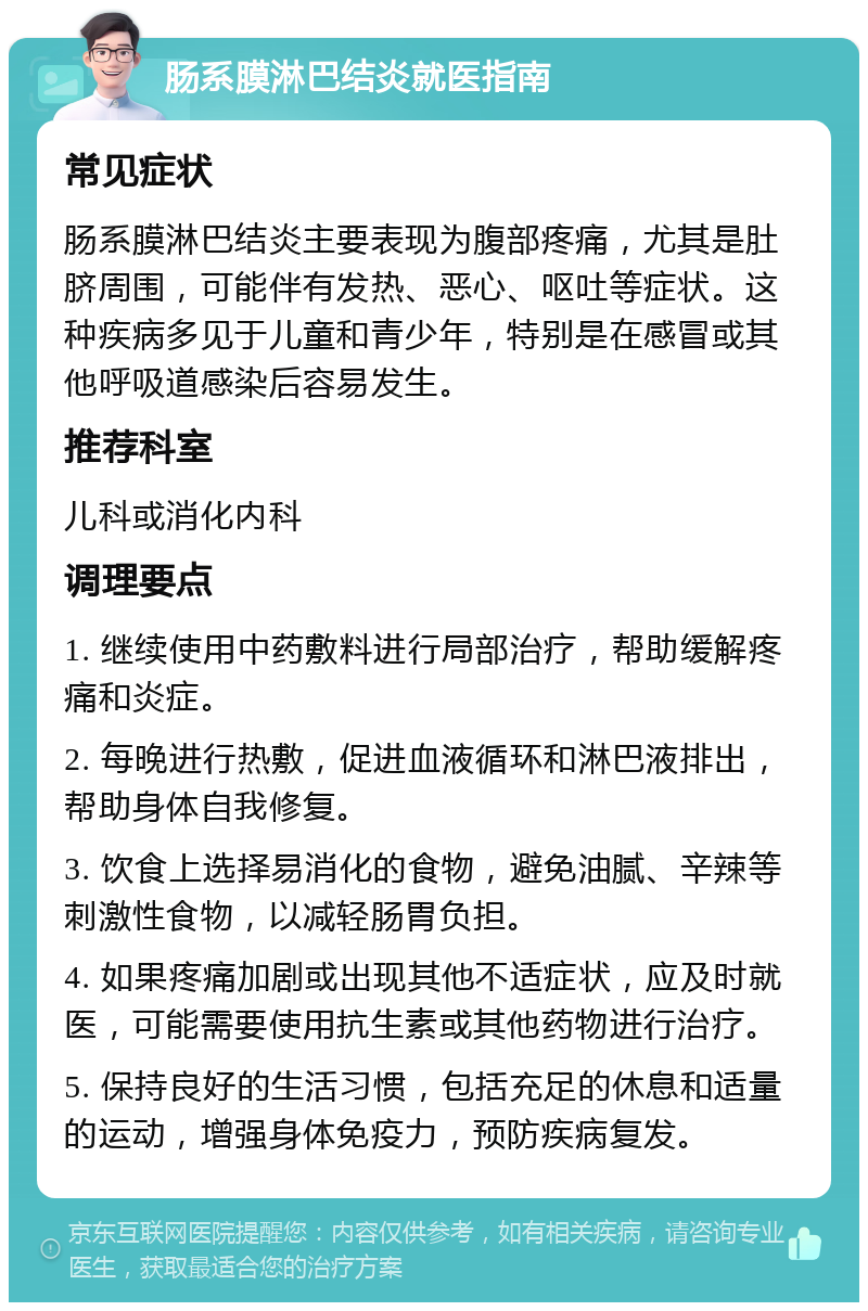 肠系膜淋巴结炎就医指南 常见症状 肠系膜淋巴结炎主要表现为腹部疼痛，尤其是肚脐周围，可能伴有发热、恶心、呕吐等症状。这种疾病多见于儿童和青少年，特别是在感冒或其他呼吸道感染后容易发生。 推荐科室 儿科或消化内科 调理要点 1. 继续使用中药敷料进行局部治疗，帮助缓解疼痛和炎症。 2. 每晚进行热敷，促进血液循环和淋巴液排出，帮助身体自我修复。 3. 饮食上选择易消化的食物，避免油腻、辛辣等刺激性食物，以减轻肠胃负担。 4. 如果疼痛加剧或出现其他不适症状，应及时就医，可能需要使用抗生素或其他药物进行治疗。 5. 保持良好的生活习惯，包括充足的休息和适量的运动，增强身体免疫力，预防疾病复发。