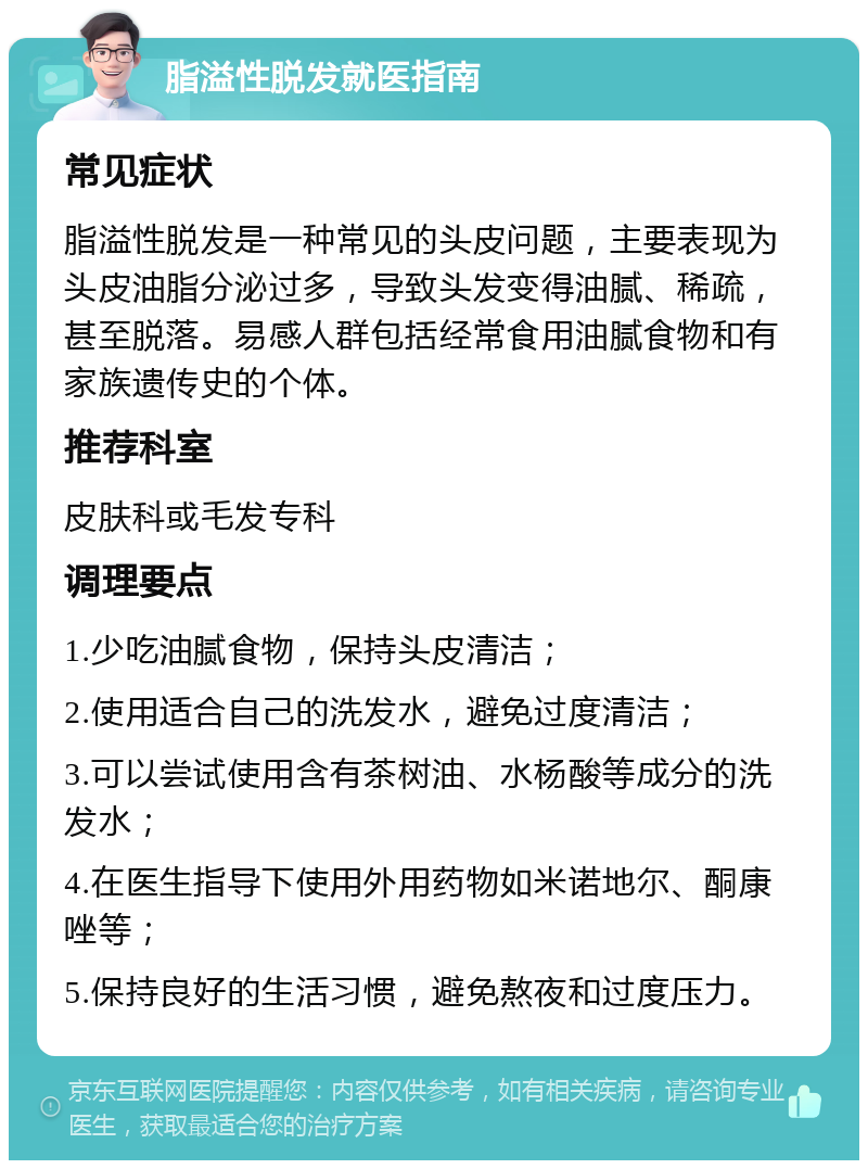 脂溢性脱发就医指南 常见症状 脂溢性脱发是一种常见的头皮问题，主要表现为头皮油脂分泌过多，导致头发变得油腻、稀疏，甚至脱落。易感人群包括经常食用油腻食物和有家族遗传史的个体。 推荐科室 皮肤科或毛发专科 调理要点 1.少吃油腻食物，保持头皮清洁； 2.使用适合自己的洗发水，避免过度清洁； 3.可以尝试使用含有茶树油、水杨酸等成分的洗发水； 4.在医生指导下使用外用药物如米诺地尔、酮康唑等； 5.保持良好的生活习惯，避免熬夜和过度压力。