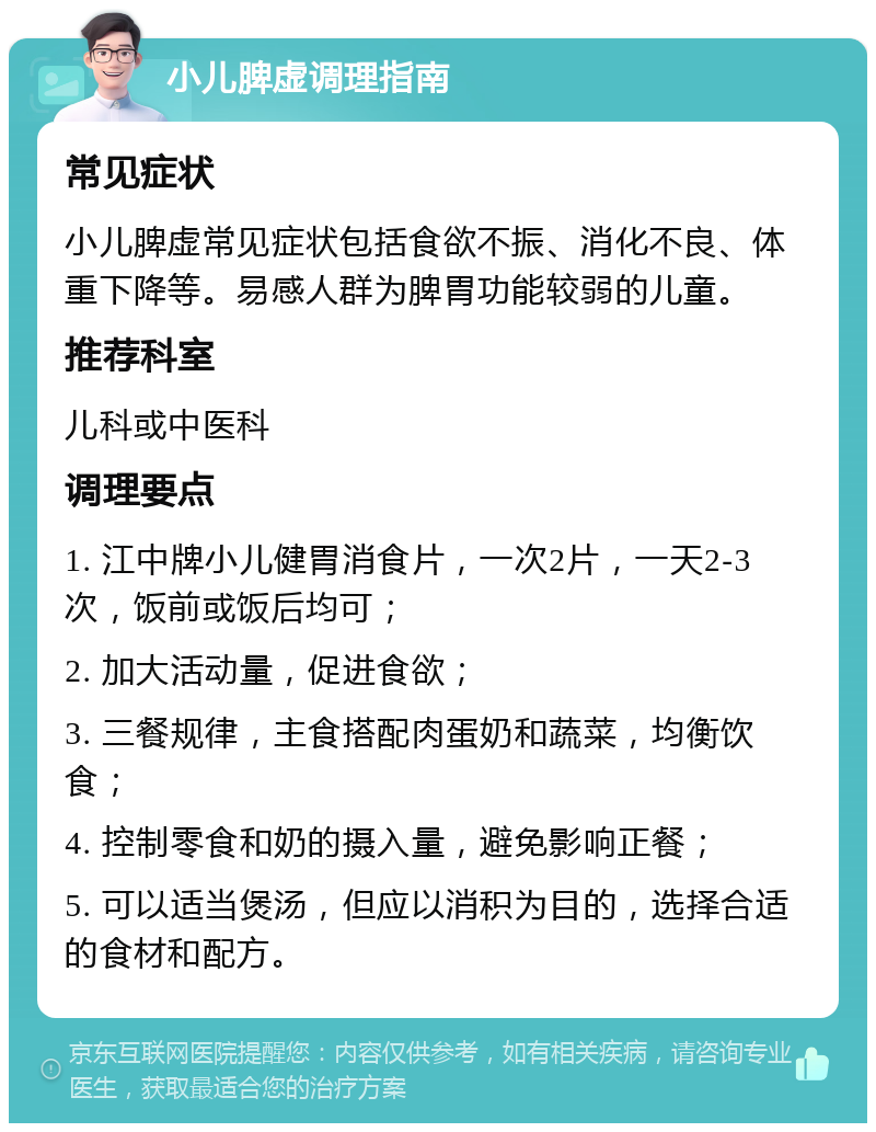 小儿脾虚调理指南 常见症状 小儿脾虚常见症状包括食欲不振、消化不良、体重下降等。易感人群为脾胃功能较弱的儿童。 推荐科室 儿科或中医科 调理要点 1. 江中牌小儿健胃消食片，一次2片，一天2-3次，饭前或饭后均可； 2. 加大活动量，促进食欲； 3. 三餐规律，主食搭配肉蛋奶和蔬菜，均衡饮食； 4. 控制零食和奶的摄入量，避免影响正餐； 5. 可以适当煲汤，但应以消积为目的，选择合适的食材和配方。