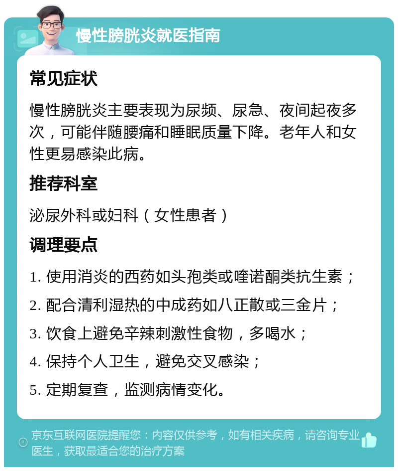 慢性膀胱炎就医指南 常见症状 慢性膀胱炎主要表现为尿频、尿急、夜间起夜多次，可能伴随腰痛和睡眠质量下降。老年人和女性更易感染此病。 推荐科室 泌尿外科或妇科（女性患者） 调理要点 1. 使用消炎的西药如头孢类或喹诺酮类抗生素； 2. 配合清利湿热的中成药如八正散或三金片； 3. 饮食上避免辛辣刺激性食物，多喝水； 4. 保持个人卫生，避免交叉感染； 5. 定期复查，监测病情变化。