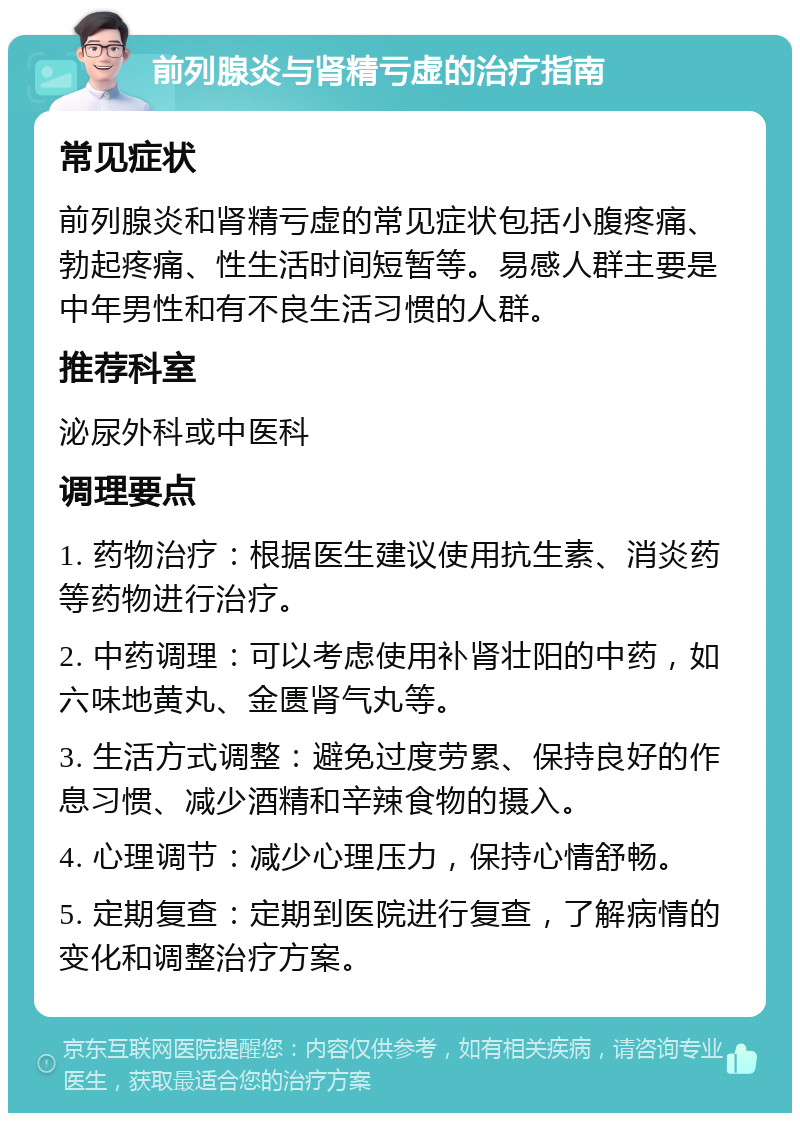 前列腺炎与肾精亏虚的治疗指南 常见症状 前列腺炎和肾精亏虚的常见症状包括小腹疼痛、勃起疼痛、性生活时间短暂等。易感人群主要是中年男性和有不良生活习惯的人群。 推荐科室 泌尿外科或中医科 调理要点 1. 药物治疗：根据医生建议使用抗生素、消炎药等药物进行治疗。 2. 中药调理：可以考虑使用补肾壮阳的中药，如六味地黄丸、金匮肾气丸等。 3. 生活方式调整：避免过度劳累、保持良好的作息习惯、减少酒精和辛辣食物的摄入。 4. 心理调节：减少心理压力，保持心情舒畅。 5. 定期复查：定期到医院进行复查，了解病情的变化和调整治疗方案。