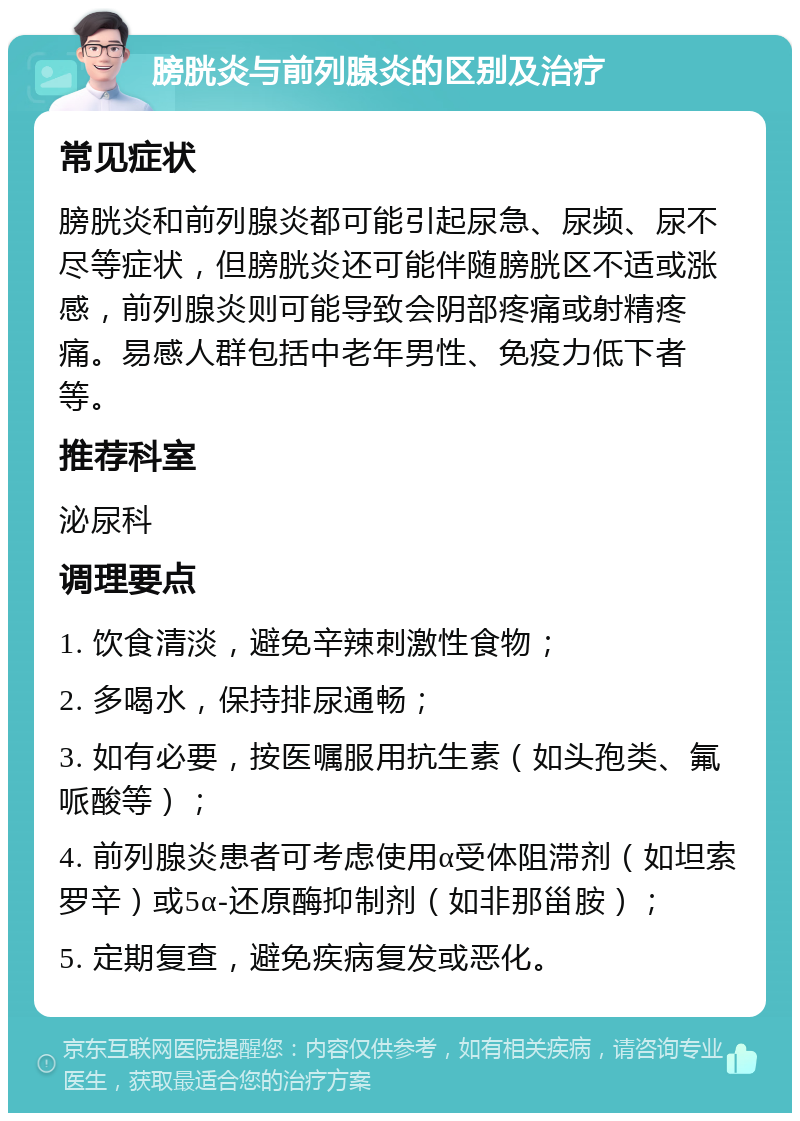 膀胱炎与前列腺炎的区别及治疗 常见症状 膀胱炎和前列腺炎都可能引起尿急、尿频、尿不尽等症状，但膀胱炎还可能伴随膀胱区不适或涨感，前列腺炎则可能导致会阴部疼痛或射精疼痛。易感人群包括中老年男性、免疫力低下者等。 推荐科室 泌尿科 调理要点 1. 饮食清淡，避免辛辣刺激性食物； 2. 多喝水，保持排尿通畅； 3. 如有必要，按医嘱服用抗生素（如头孢类、氟哌酸等）； 4. 前列腺炎患者可考虑使用α受体阻滞剂（如坦索罗辛）或5α-还原酶抑制剂（如非那甾胺）； 5. 定期复查，避免疾病复发或恶化。