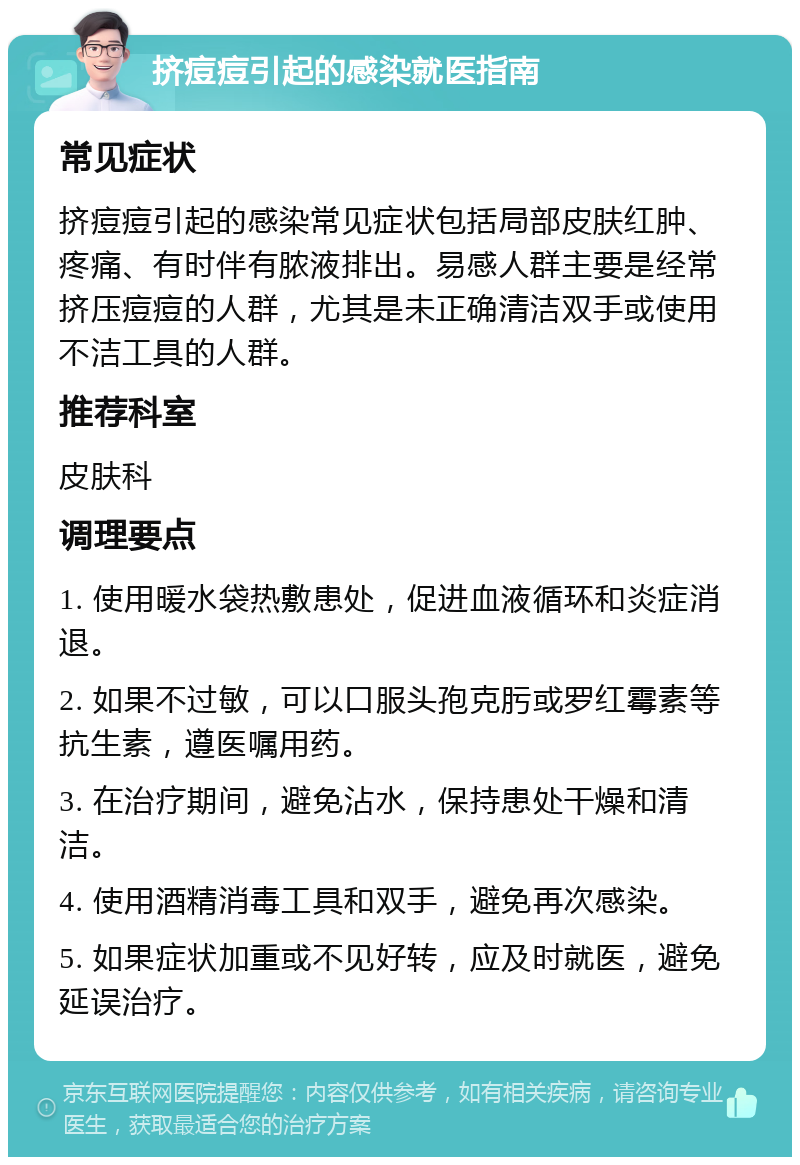 挤痘痘引起的感染就医指南 常见症状 挤痘痘引起的感染常见症状包括局部皮肤红肿、疼痛、有时伴有脓液排出。易感人群主要是经常挤压痘痘的人群，尤其是未正确清洁双手或使用不洁工具的人群。 推荐科室 皮肤科 调理要点 1. 使用暖水袋热敷患处，促进血液循环和炎症消退。 2. 如果不过敏，可以口服头孢克肟或罗红霉素等抗生素，遵医嘱用药。 3. 在治疗期间，避免沾水，保持患处干燥和清洁。 4. 使用酒精消毒工具和双手，避免再次感染。 5. 如果症状加重或不见好转，应及时就医，避免延误治疗。