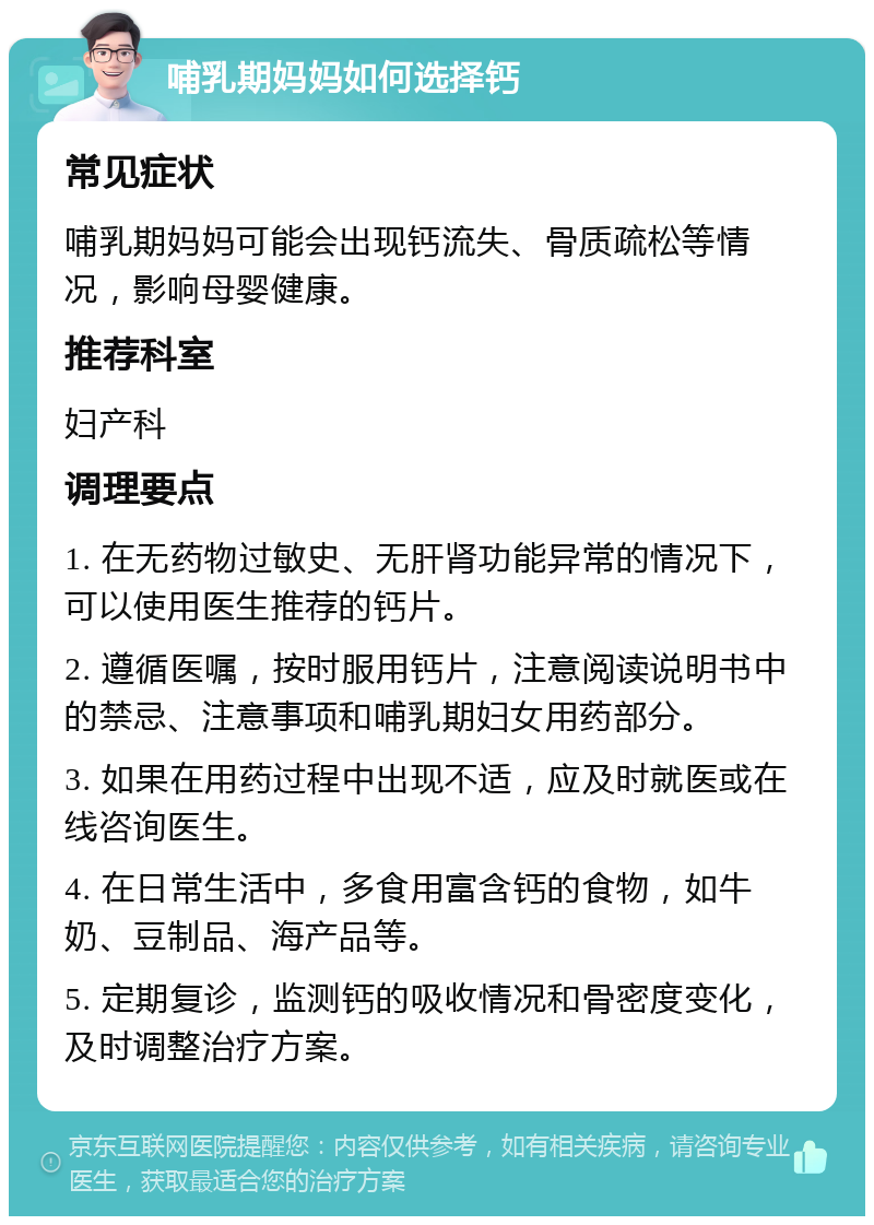 哺乳期妈妈如何选择钙 常见症状 哺乳期妈妈可能会出现钙流失、骨质疏松等情况，影响母婴健康。 推荐科室 妇产科 调理要点 1. 在无药物过敏史、无肝肾功能异常的情况下，可以使用医生推荐的钙片。 2. 遵循医嘱，按时服用钙片，注意阅读说明书中的禁忌、注意事项和哺乳期妇女用药部分。 3. 如果在用药过程中出现不适，应及时就医或在线咨询医生。 4. 在日常生活中，多食用富含钙的食物，如牛奶、豆制品、海产品等。 5. 定期复诊，监测钙的吸收情况和骨密度变化，及时调整治疗方案。