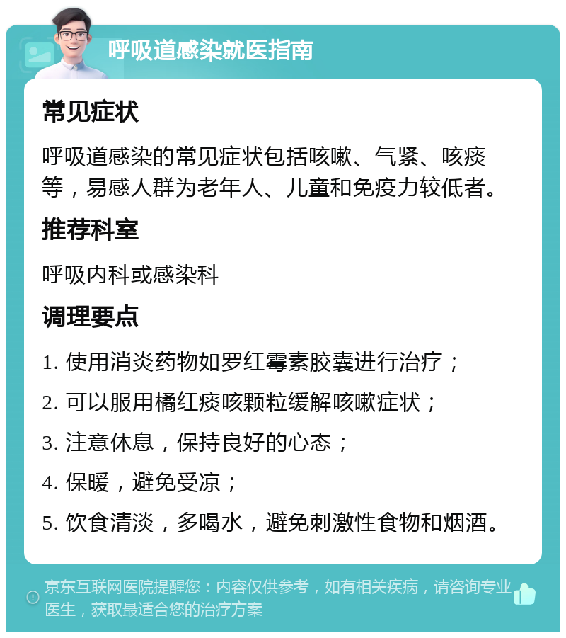 呼吸道感染就医指南 常见症状 呼吸道感染的常见症状包括咳嗽、气紧、咳痰等，易感人群为老年人、儿童和免疫力较低者。 推荐科室 呼吸内科或感染科 调理要点 1. 使用消炎药物如罗红霉素胶囊进行治疗； 2. 可以服用橘红痰咳颗粒缓解咳嗽症状； 3. 注意休息，保持良好的心态； 4. 保暖，避免受凉； 5. 饮食清淡，多喝水，避免刺激性食物和烟酒。