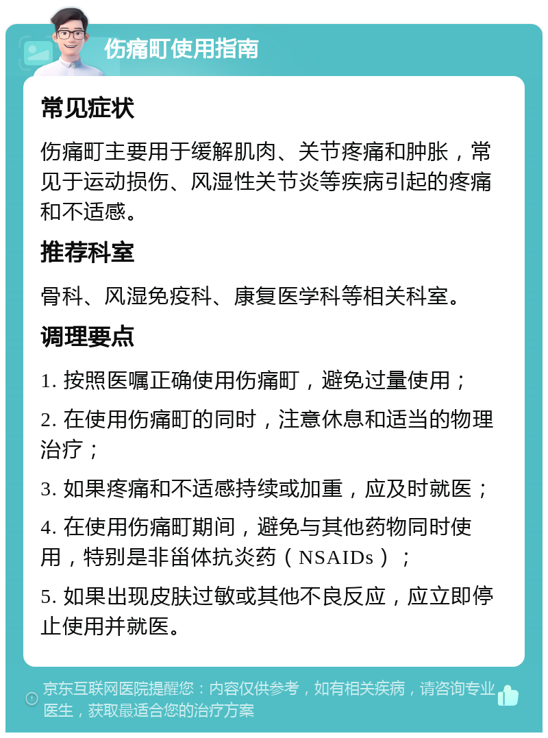 伤痛町使用指南 常见症状 伤痛町主要用于缓解肌肉、关节疼痛和肿胀，常见于运动损伤、风湿性关节炎等疾病引起的疼痛和不适感。 推荐科室 骨科、风湿免疫科、康复医学科等相关科室。 调理要点 1. 按照医嘱正确使用伤痛町，避免过量使用； 2. 在使用伤痛町的同时，注意休息和适当的物理治疗； 3. 如果疼痛和不适感持续或加重，应及时就医； 4. 在使用伤痛町期间，避免与其他药物同时使用，特别是非甾体抗炎药（NSAIDs）； 5. 如果出现皮肤过敏或其他不良反应，应立即停止使用并就医。