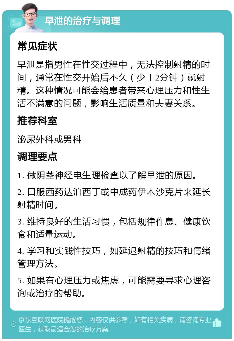 早泄的治疗与调理 常见症状 早泄是指男性在性交过程中，无法控制射精的时间，通常在性交开始后不久（少于2分钟）就射精。这种情况可能会给患者带来心理压力和性生活不满意的问题，影响生活质量和夫妻关系。 推荐科室 泌尿外科或男科 调理要点 1. 做阴茎神经电生理检查以了解早泄的原因。 2. 口服西药达泊西丁或中成药伊木沙克片来延长射精时间。 3. 维持良好的生活习惯，包括规律作息、健康饮食和适量运动。 4. 学习和实践性技巧，如延迟射精的技巧和情绪管理方法。 5. 如果有心理压力或焦虑，可能需要寻求心理咨询或治疗的帮助。