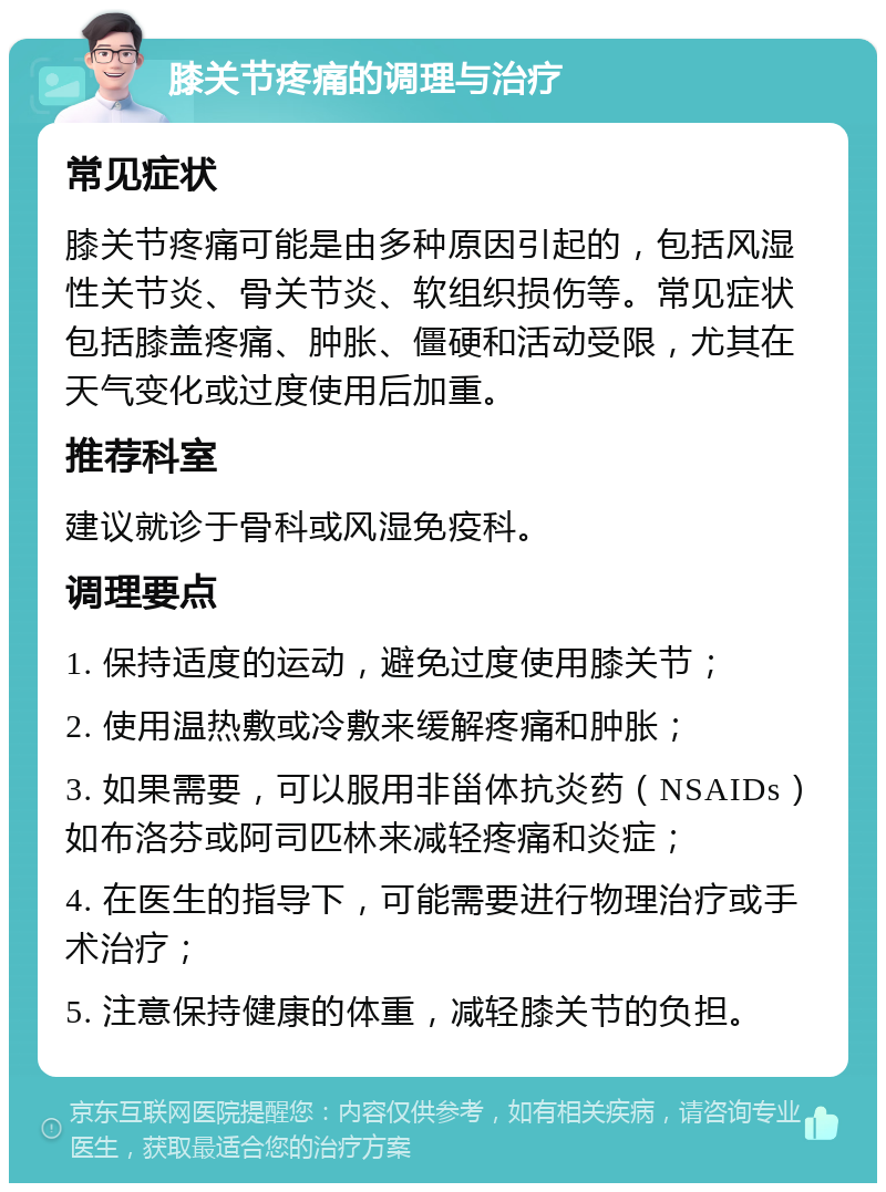 膝关节疼痛的调理与治疗 常见症状 膝关节疼痛可能是由多种原因引起的，包括风湿性关节炎、骨关节炎、软组织损伤等。常见症状包括膝盖疼痛、肿胀、僵硬和活动受限，尤其在天气变化或过度使用后加重。 推荐科室 建议就诊于骨科或风湿免疫科。 调理要点 1. 保持适度的运动，避免过度使用膝关节； 2. 使用温热敷或冷敷来缓解疼痛和肿胀； 3. 如果需要，可以服用非甾体抗炎药（NSAIDs）如布洛芬或阿司匹林来减轻疼痛和炎症； 4. 在医生的指导下，可能需要进行物理治疗或手术治疗； 5. 注意保持健康的体重，减轻膝关节的负担。