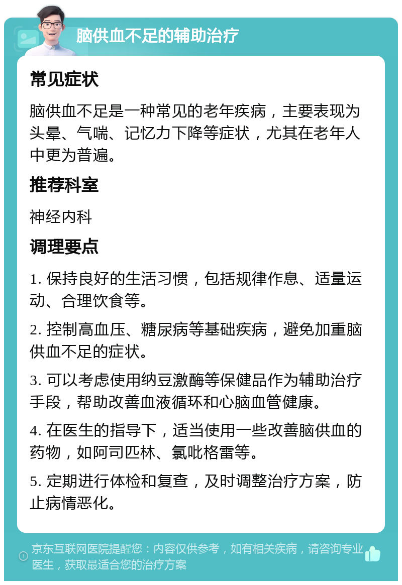 脑供血不足的辅助治疗 常见症状 脑供血不足是一种常见的老年疾病，主要表现为头晕、气喘、记忆力下降等症状，尤其在老年人中更为普遍。 推荐科室 神经内科 调理要点 1. 保持良好的生活习惯，包括规律作息、适量运动、合理饮食等。 2. 控制高血压、糖尿病等基础疾病，避免加重脑供血不足的症状。 3. 可以考虑使用纳豆激酶等保健品作为辅助治疗手段，帮助改善血液循环和心脑血管健康。 4. 在医生的指导下，适当使用一些改善脑供血的药物，如阿司匹林、氯吡格雷等。 5. 定期进行体检和复查，及时调整治疗方案，防止病情恶化。