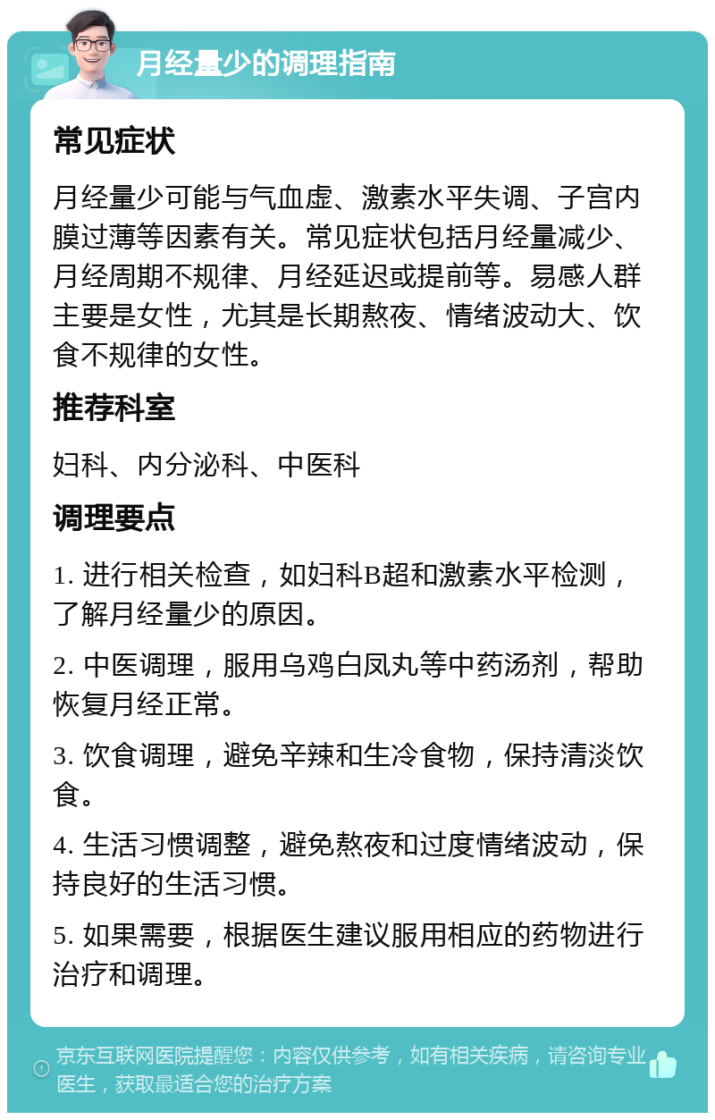 月经量少的调理指南 常见症状 月经量少可能与气血虚、激素水平失调、子宫内膜过薄等因素有关。常见症状包括月经量减少、月经周期不规律、月经延迟或提前等。易感人群主要是女性，尤其是长期熬夜、情绪波动大、饮食不规律的女性。 推荐科室 妇科、内分泌科、中医科 调理要点 1. 进行相关检查，如妇科B超和激素水平检测，了解月经量少的原因。 2. 中医调理，服用乌鸡白凤丸等中药汤剂，帮助恢复月经正常。 3. 饮食调理，避免辛辣和生冷食物，保持清淡饮食。 4. 生活习惯调整，避免熬夜和过度情绪波动，保持良好的生活习惯。 5. 如果需要，根据医生建议服用相应的药物进行治疗和调理。