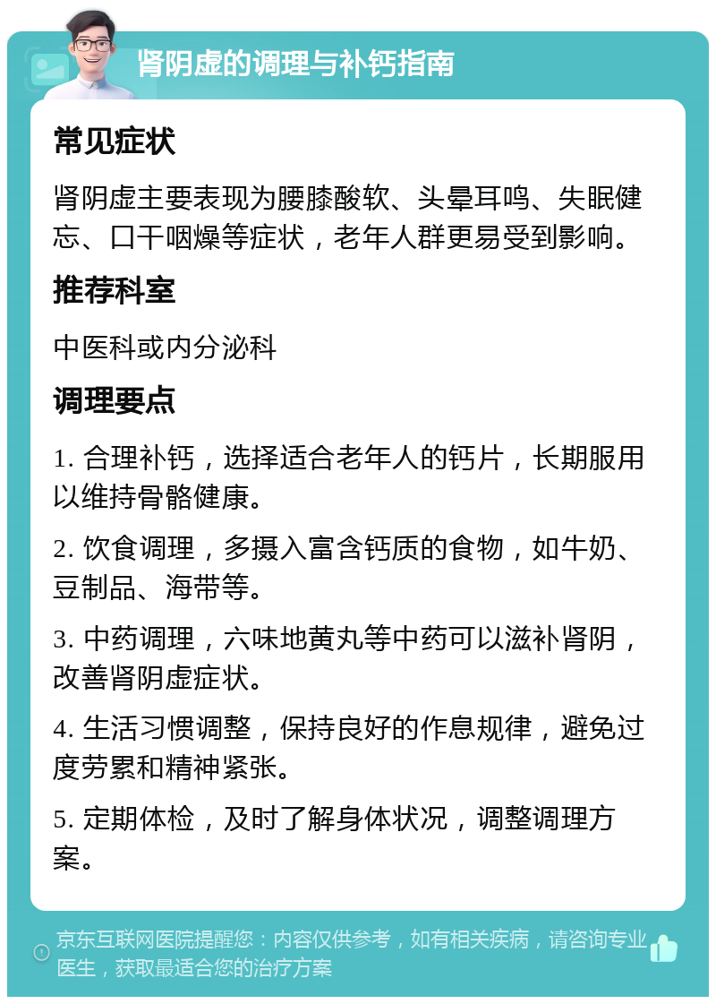 肾阴虚的调理与补钙指南 常见症状 肾阴虚主要表现为腰膝酸软、头晕耳鸣、失眠健忘、口干咽燥等症状，老年人群更易受到影响。 推荐科室 中医科或内分泌科 调理要点 1. 合理补钙，选择适合老年人的钙片，长期服用以维持骨骼健康。 2. 饮食调理，多摄入富含钙质的食物，如牛奶、豆制品、海带等。 3. 中药调理，六味地黄丸等中药可以滋补肾阴，改善肾阴虚症状。 4. 生活习惯调整，保持良好的作息规律，避免过度劳累和精神紧张。 5. 定期体检，及时了解身体状况，调整调理方案。