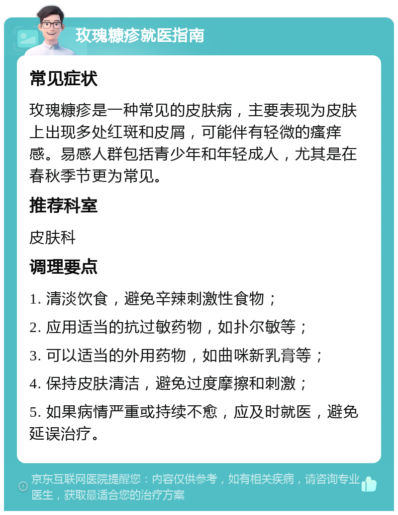 玫瑰糠疹就医指南 常见症状 玫瑰糠疹是一种常见的皮肤病，主要表现为皮肤上出现多处红斑和皮屑，可能伴有轻微的瘙痒感。易感人群包括青少年和年轻成人，尤其是在春秋季节更为常见。 推荐科室 皮肤科 调理要点 1. 清淡饮食，避免辛辣刺激性食物； 2. 应用适当的抗过敏药物，如扑尔敏等； 3. 可以适当的外用药物，如曲咪新乳膏等； 4. 保持皮肤清洁，避免过度摩擦和刺激； 5. 如果病情严重或持续不愈，应及时就医，避免延误治疗。