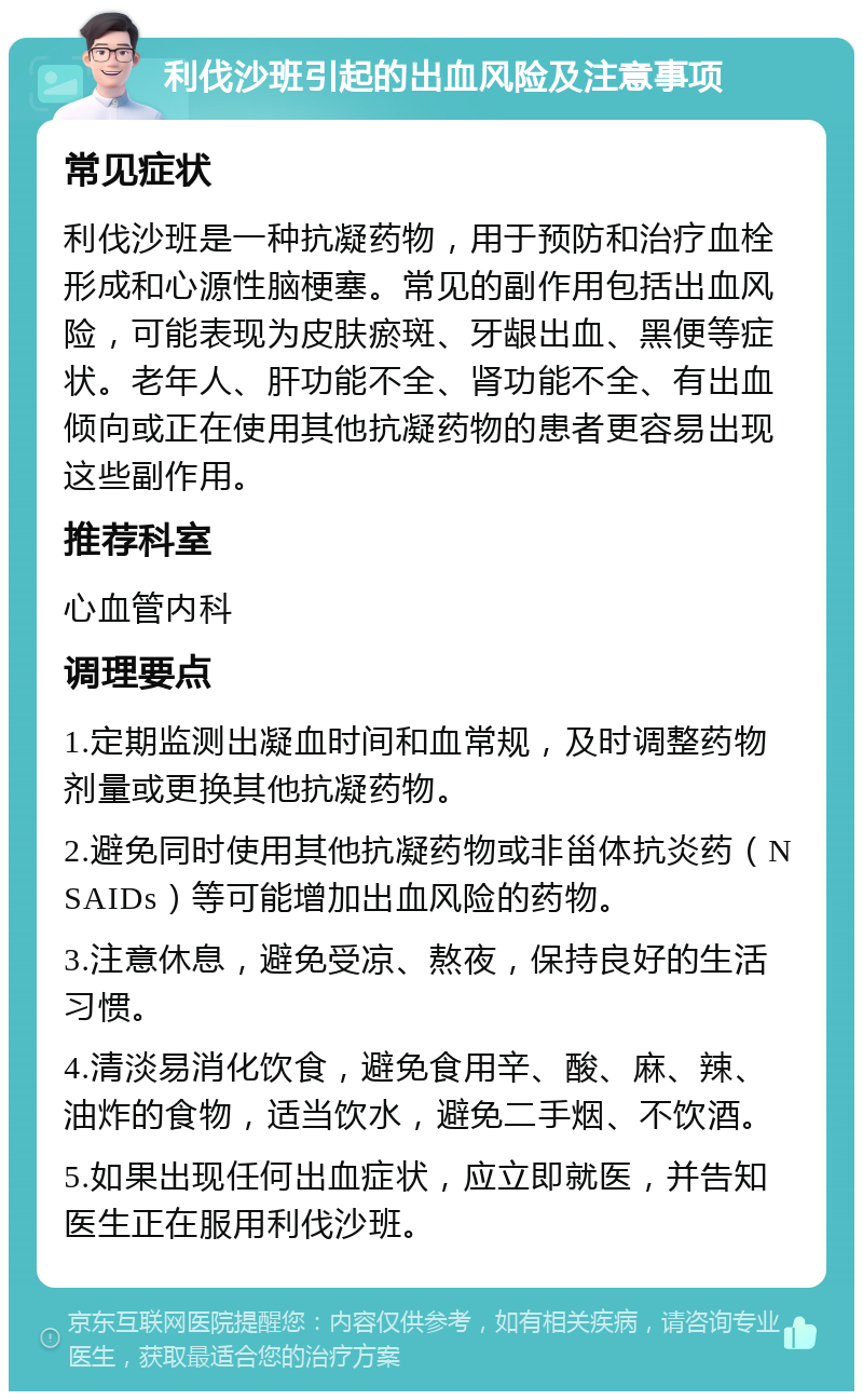 利伐沙班引起的出血风险及注意事项 常见症状 利伐沙班是一种抗凝药物，用于预防和治疗血栓形成和心源性脑梗塞。常见的副作用包括出血风险，可能表现为皮肤瘀斑、牙龈出血、黑便等症状。老年人、肝功能不全、肾功能不全、有出血倾向或正在使用其他抗凝药物的患者更容易出现这些副作用。 推荐科室 心血管内科 调理要点 1.定期监测出凝血时间和血常规，及时调整药物剂量或更换其他抗凝药物。 2.避免同时使用其他抗凝药物或非甾体抗炎药（NSAIDs）等可能增加出血风险的药物。 3.注意休息，避免受凉、熬夜，保持良好的生活习惯。 4.清淡易消化饮食，避免食用辛、酸、麻、辣、油炸的食物，适当饮水，避免二手烟、不饮酒。 5.如果出现任何出血症状，应立即就医，并告知医生正在服用利伐沙班。