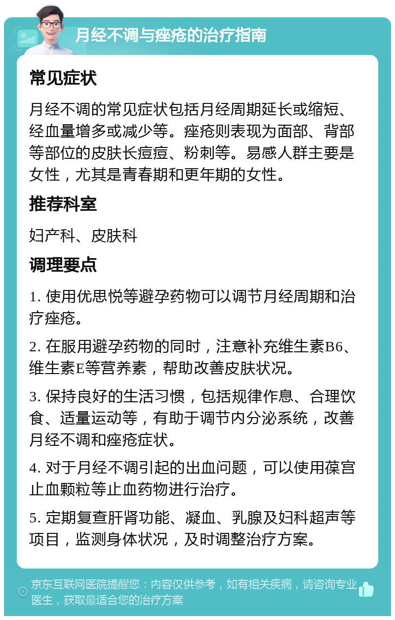 月经不调与痤疮的治疗指南 常见症状 月经不调的常见症状包括月经周期延长或缩短、经血量增多或减少等。痤疮则表现为面部、背部等部位的皮肤长痘痘、粉刺等。易感人群主要是女性，尤其是青春期和更年期的女性。 推荐科室 妇产科、皮肤科 调理要点 1. 使用优思悦等避孕药物可以调节月经周期和治疗痤疮。 2. 在服用避孕药物的同时，注意补充维生素B6、维生素E等营养素，帮助改善皮肤状况。 3. 保持良好的生活习惯，包括规律作息、合理饮食、适量运动等，有助于调节内分泌系统，改善月经不调和痤疮症状。 4. 对于月经不调引起的出血问题，可以使用葆宫止血颗粒等止血药物进行治疗。 5. 定期复查肝肾功能、凝血、乳腺及妇科超声等项目，监测身体状况，及时调整治疗方案。