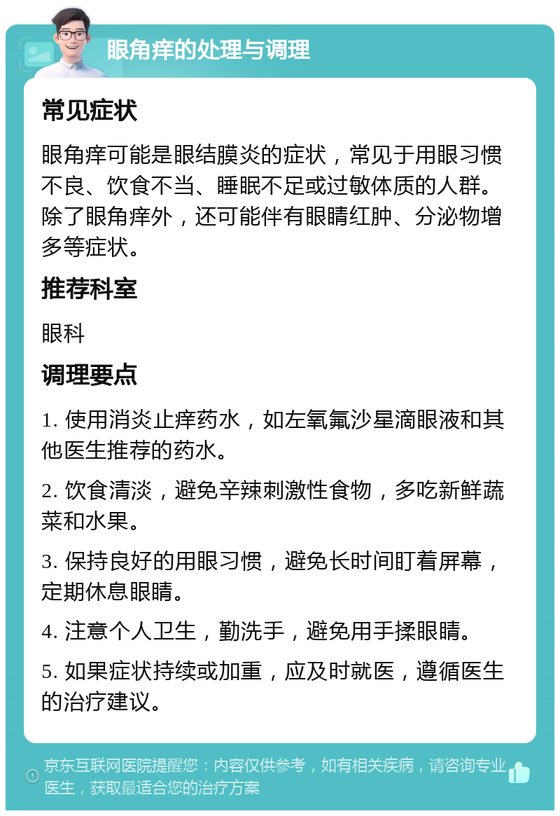 眼角痒的处理与调理 常见症状 眼角痒可能是眼结膜炎的症状，常见于用眼习惯不良、饮食不当、睡眠不足或过敏体质的人群。除了眼角痒外，还可能伴有眼睛红肿、分泌物增多等症状。 推荐科室 眼科 调理要点 1. 使用消炎止痒药水，如左氧氟沙星滴眼液和其他医生推荐的药水。 2. 饮食清淡，避免辛辣刺激性食物，多吃新鲜蔬菜和水果。 3. 保持良好的用眼习惯，避免长时间盯着屏幕，定期休息眼睛。 4. 注意个人卫生，勤洗手，避免用手揉眼睛。 5. 如果症状持续或加重，应及时就医，遵循医生的治疗建议。