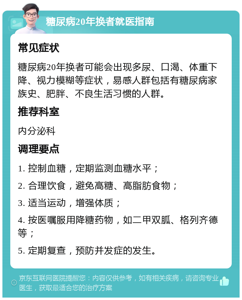 糖尿病20年换者就医指南 常见症状 糖尿病20年换者可能会出现多尿、口渴、体重下降、视力模糊等症状，易感人群包括有糖尿病家族史、肥胖、不良生活习惯的人群。 推荐科室 内分泌科 调理要点 1. 控制血糖，定期监测血糖水平； 2. 合理饮食，避免高糖、高脂肪食物； 3. 适当运动，增强体质； 4. 按医嘱服用降糖药物，如二甲双胍、格列齐德等； 5. 定期复查，预防并发症的发生。