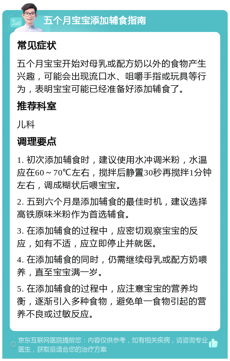 五个月宝宝添加辅食指南 常见症状 五个月宝宝开始对母乳或配方奶以外的食物产生兴趣，可能会出现流口水、咀嚼手指或玩具等行为，表明宝宝可能已经准备好添加辅食了。 推荐科室 儿科 调理要点 1. 初次添加辅食时，建议使用水冲调米粉，水温应在60～70℃左右，搅拌后静置30秒再搅拌1分钟左右，调成糊状后喂宝宝。 2. 五到六个月是添加辅食的最佳时机，建议选择高铁原味米粉作为首选辅食。 3. 在添加辅食的过程中，应密切观察宝宝的反应，如有不适，应立即停止并就医。 4. 在添加辅食的同时，仍需继续母乳或配方奶喂养，直至宝宝满一岁。 5. 在添加辅食的过程中，应注意宝宝的营养均衡，逐渐引入多种食物，避免单一食物引起的营养不良或过敏反应。